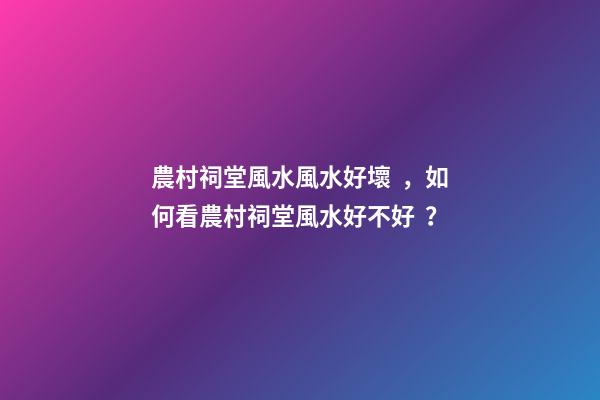 農村祠堂風水風水好壞，如何看農村祠堂風水好不好？